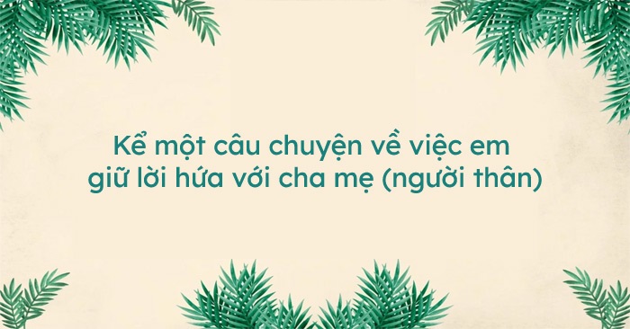 Kể một câu chuyện về việc em giữ lời hứa với cha mẹ người thân (17 Mẫu)