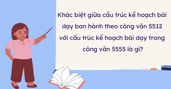 Điểm khác biệt giữa cấu trúc kế hoạch bài dạy ban hành theo công văn 5512 với cấu trúc kế hoạch bài dạy trong công văn 5555 là gì?